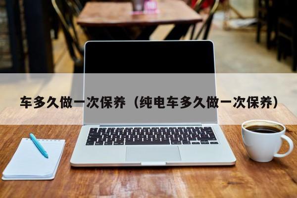 车多久做一次保养(纯电车多久做一次保养)
