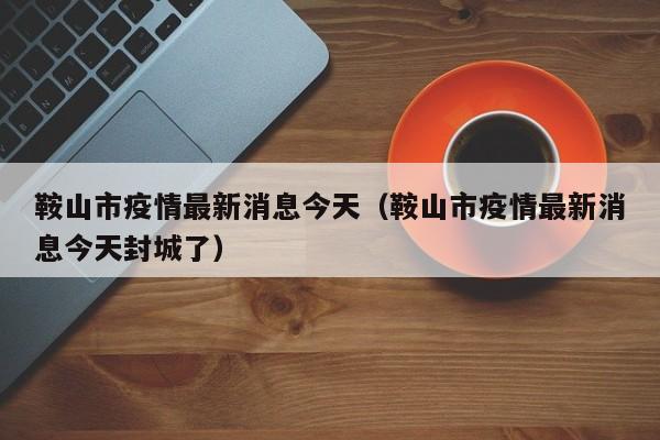 鞍山市疫情最新消息今天(鞍山市疫情最新消息今天封城了)