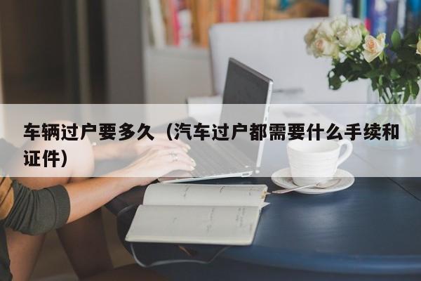 车辆过户要多久(汽车过户都需要什么手续和证件)