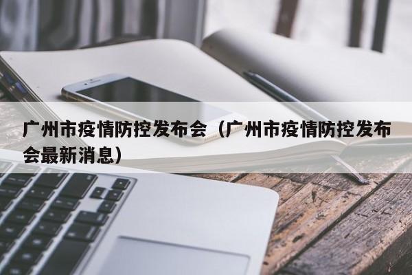 广州市疫情防控发布会(广州市疫情防控发布会最新消息) 广州市疫情防控发布会(广州市疫情防控发布会最新消息)