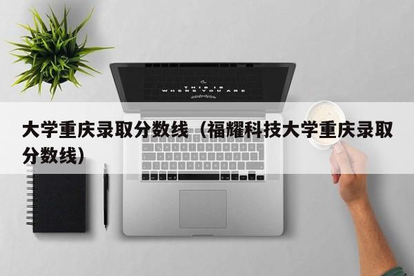 大学重庆录取分数线(福耀科技大学重庆录取分数线)