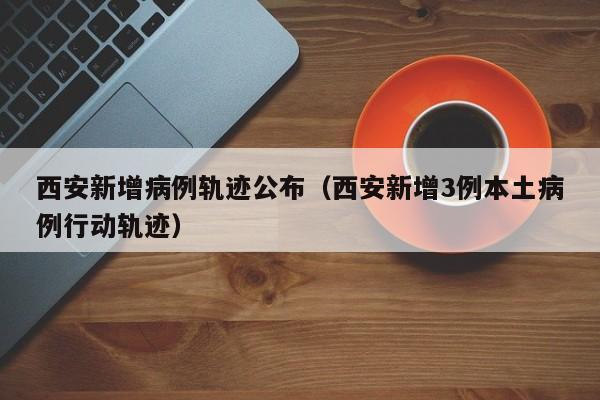 西安新增病例轨迹公布(西安新增3例本土病例行动轨迹) 西安新增病例轨迹公布(西安新增3例本土病例行动轨迹)