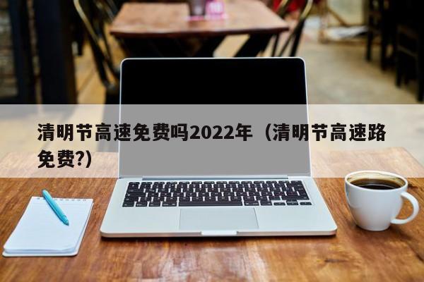 清明节高速免费吗2022年(清明节高速路免费?) 清明节高速免费吗2022年(清明节高速路免费?)