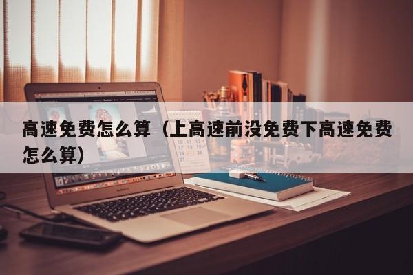 高速免费怎么算(上高速前没免费下高速免费怎么算) 高速免费怎么算(上高速前没免费下高速免费怎么算)