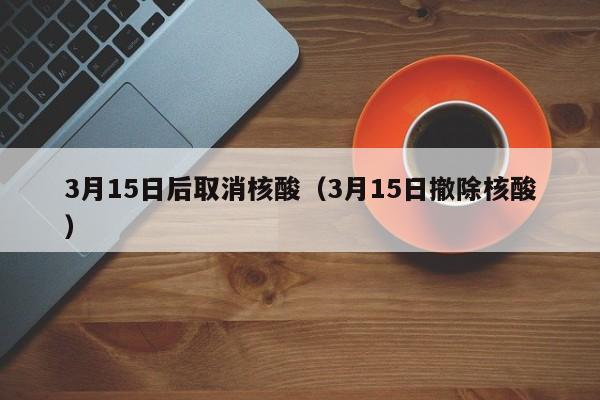 3月15日后取消核酸(3月15日撤除核酸) 3月15日后取消核酸(3月15日撤除核酸)