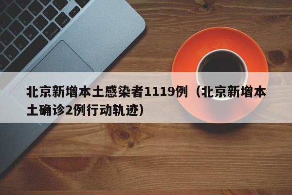 北京新增本土感染者1119例(北京新增本土确诊2例行动轨迹) 北京新增本土感染者1119例(北京新增本土确诊2例行动轨迹)