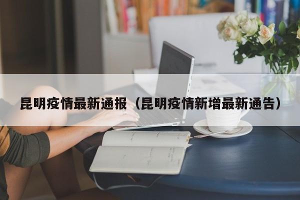 昆明疫情最新通报(昆明疫情新增最新通告) 昆明疫情最新通报(昆明疫情新增最新通告)