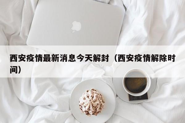 西安疫情最新消息今天解封（西安疫情解除时间）