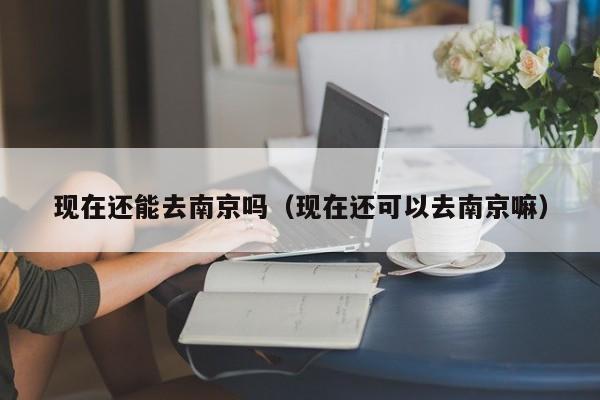 现在还能去南京吗(现在还可以去南京嘛) 现在还能去南京吗(现在还可以去南京嘛)