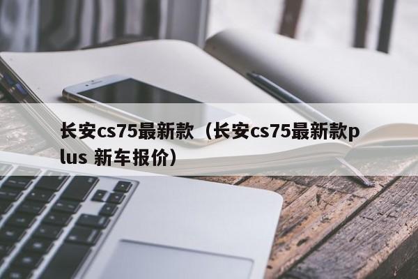 长安cs75最新款(长安cs75最新款plus 新车报价) 长安cs75最新款(长安cs75最新款plus 新车报价)