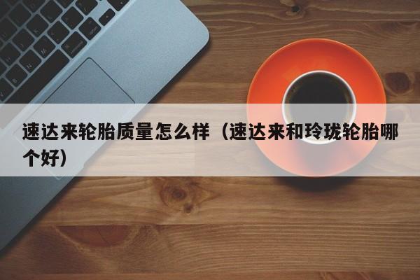 速达来轮胎质量怎么样(速达来和玲珑轮胎哪个好) 速达来轮胎质量怎么样(速达来和玲珑轮胎哪个好)