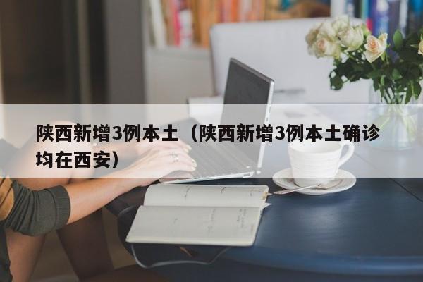 陕西新增3例本土(陕西新增3例本土确诊 均在西安) 陕西新增3例本土(陕西新增3例本土确诊 均在西安)