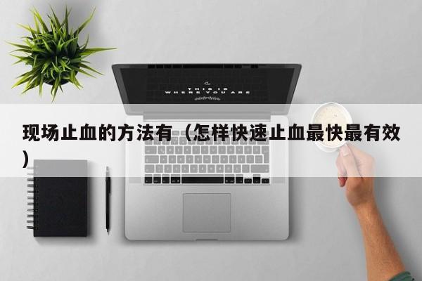 现场止血的方法有(怎样快速止血最快最有效) 现场止血的方法有(怎样快速止血最快最有效)