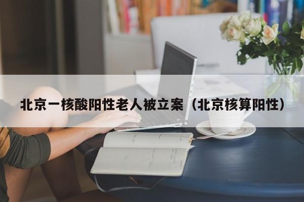 北京一核酸阳性老人被立案(北京核算阳性) 北京一核酸阳性老人被立案(北京核算阳性)