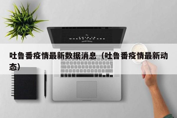 吐鲁番疫情最新数据消息(吐鲁番疫情最新动态) 吐鲁番疫情最新数据消息(吐鲁番疫情最新动态)