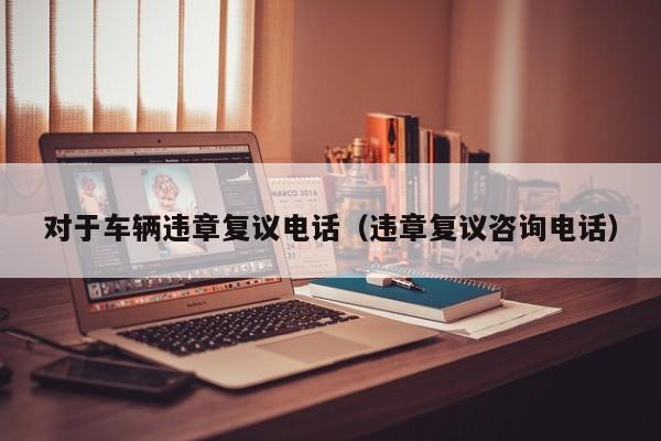 对于车辆违章复议电话(违章复议咨询电话) 对于车辆违章复议电话(违章复议咨询电话)