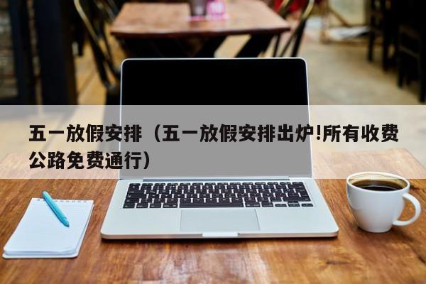 五一放假安排(五一放假安排出炉!所有收费公路免费通行) 五一放假安排(五一放假安排出炉!所有收费公路免费通行)