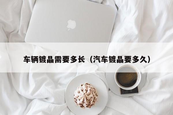 车辆镀晶需要多长（汽车镀晶要多久）