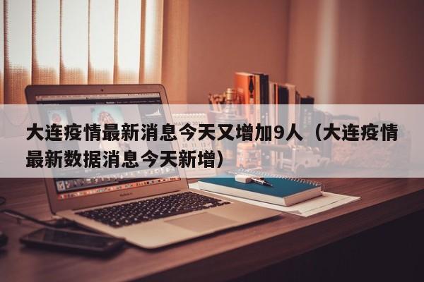 大连疫情最新消息今天又增加9人(大连疫情最新数据消息今天新增) 大连疫情最新消息今天又增加9人(大连疫情最新数据消息今天新增)