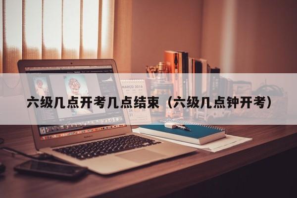 六级几点开考几点结束(六级几点钟开考) 六级几点开考几点结束(六级几点钟开考)