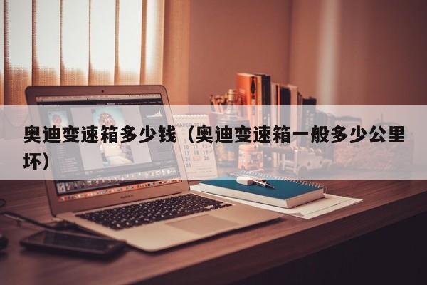 奥迪变速箱多少钱(奥迪变速箱一般多少公里坏) 奥迪变速箱多少钱(奥迪变速箱一般多少公里坏)