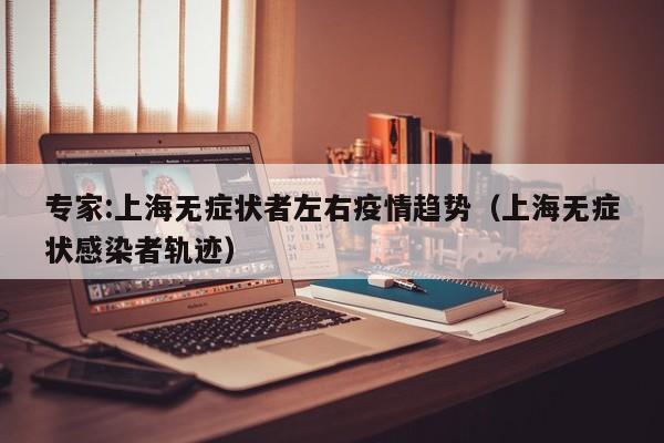 专家:上海无症状者左右疫情趋势(上海无症状感染者轨迹) 专家:上海无症状者左右疫情趋势(上海无症状感染者轨迹)
