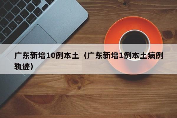 广东新增10例本土(广东新增1例本土病例轨迹) 广东新增10例本土(广东新增1例本土病例轨迹)