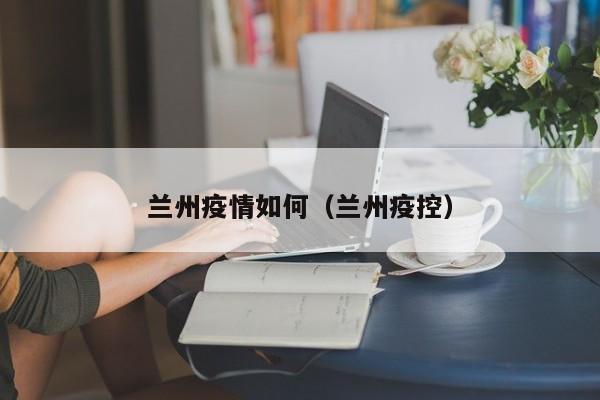 兰州疫情如何(兰州疫控) 兰州疫情如何(兰州疫控)