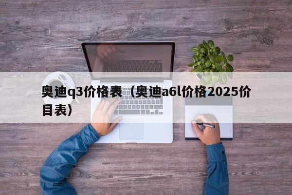 奥迪q3价格表(奥迪a6l价格2025价目表) 奥迪q3价格表(奥迪a6l价格2025价目表)