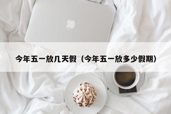 今年五一放几天假(今年五一放多少假期) 今年五一放几天假(今年五一放多少假期)