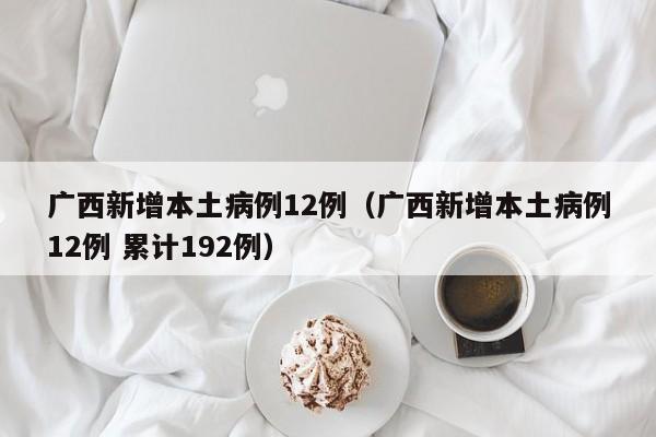 广西新增本土病例12例(广西新增本土病例12例 累计192例) 广西新增本土病例12例(广西新增本土病例12例 累计192例)