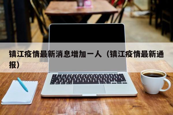 镇江疫情最新消息增加一人(镇江疫情最新通报) 镇江疫情最新消息增加一人(镇江疫情最新通报)