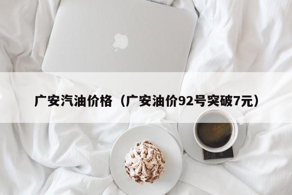 广安汽油价格(广安油价92号突破7元) 广安汽油价格(广安油价92号突破7元)