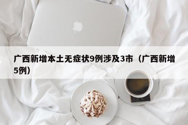广西新增本土无症状9例涉及3市(广西新增5例) 广西新增本土无症状9例涉及3市(广西新增5例)
