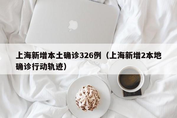 上海新增本土确诊326例(上海新增2本地确诊行动轨迹) 上海新增本土确诊326例(上海新增2本地确诊行动轨迹)