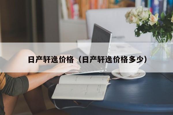 日产轩逸价格(日产轩逸价格多少) 日产轩逸价格(日产轩逸价格多少)