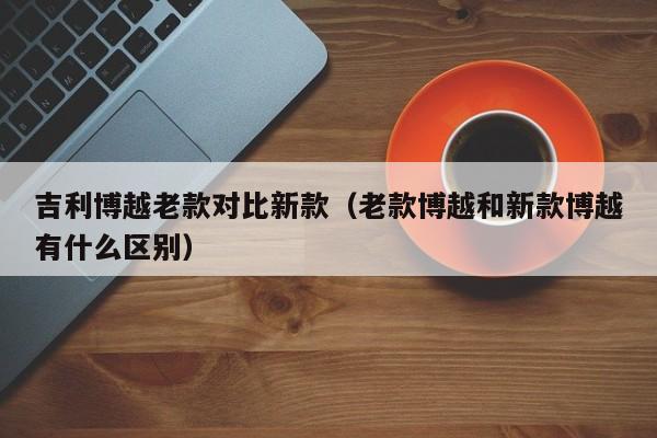 吉利博越老款对比新款(老款博越和新款博越有什么区别) 吉利博越老款对比新款(老款博越和新款博越有什么区别)