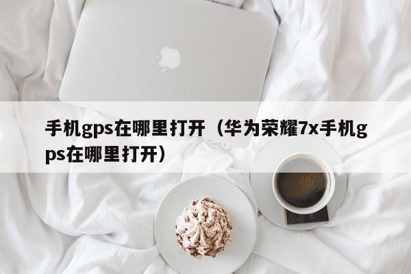 手机gps在哪里打开(华为荣耀7x手机gps在哪里打开) 手机gps在哪里打开(华为荣耀7x手机gps在哪里打开)