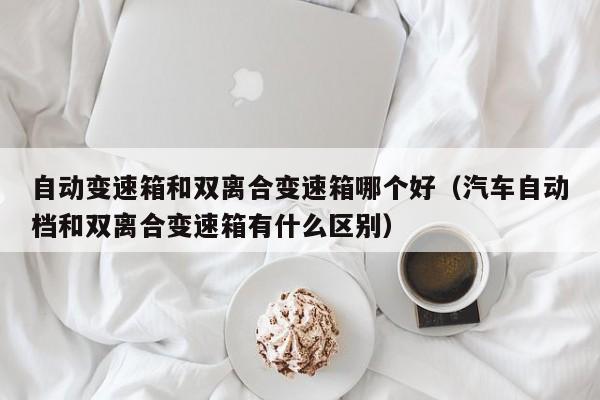 自动变速箱和双离合变速箱哪个好(汽车自动档和双离合变速箱有什么区别)