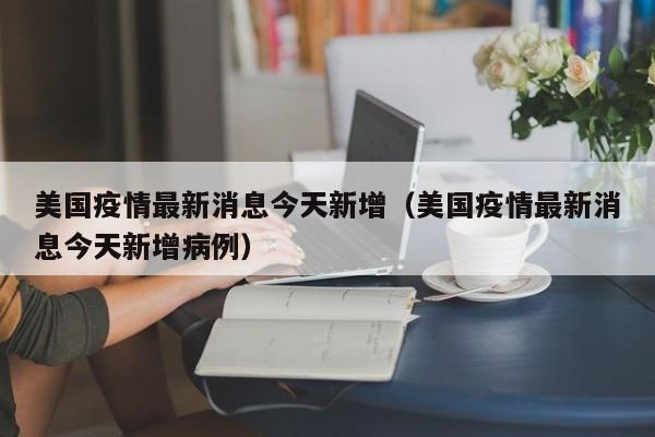 美国疫情最新消息今天新增(美国疫情最新消息今天新增病例) 美国疫情最新消息今天新增(美国疫情最新消息今天新增病例)