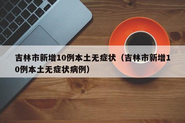 吉林市新增10例本土无症状(吉林市新增10例本土无症状病例) 吉林市新增10例本土无症状(吉林市新增10例本土无症状病例)