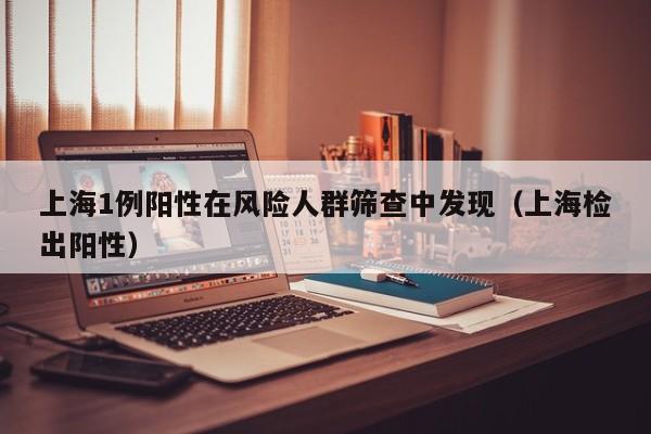 上海1例阳性在风险人群筛查中发现(上海检出阳性) 上海1例阳性在风险人群筛查中发现(上海检出阳性)