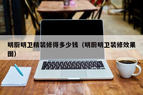明厨明卫精装修得多少钱(明厨明卫装修效果图) 明厨明卫精装修得多少钱(明厨明卫装修效果图)