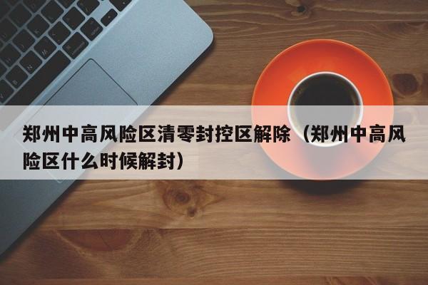 郑州中高风险区清零封控区解除(郑州中高风险区什么时候解封) 郑州中高风险区清零封控区解除(郑州中高风险区什么时候解封)