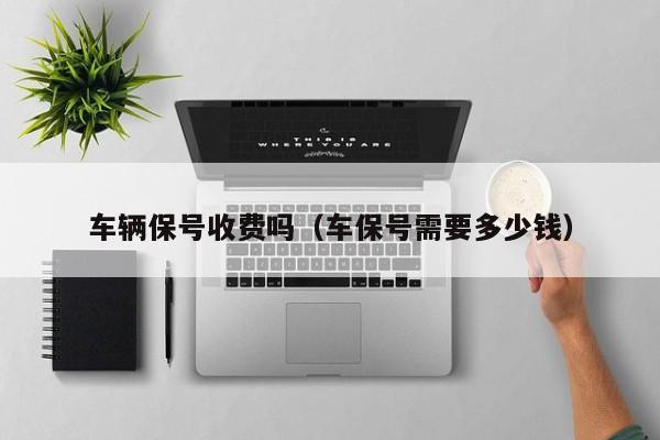 车辆保号收费吗(车保号需要多少钱) 车辆保号收费吗(车保号需要多少钱)