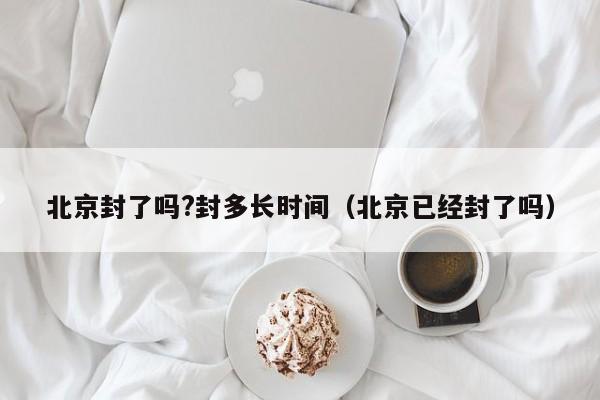 北京封了吗?封多长时间(北京已经封了吗)