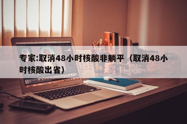 专家:取消48小时核酸非躺平(取消48小时核酸出省)