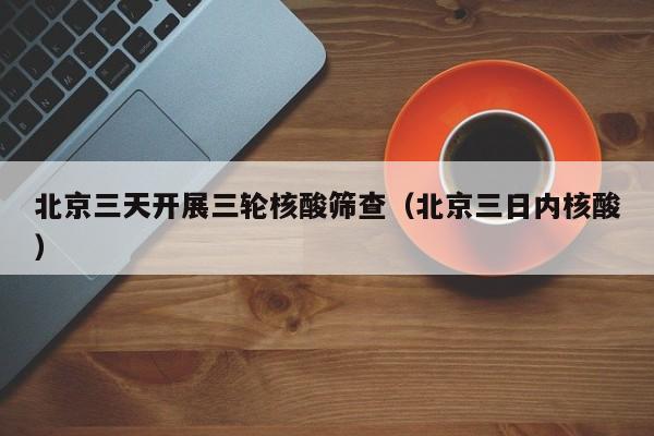 北京三天开展三轮核酸筛查(北京三日内核酸) 北京三天开展三轮核酸筛查(北京三日内核酸)