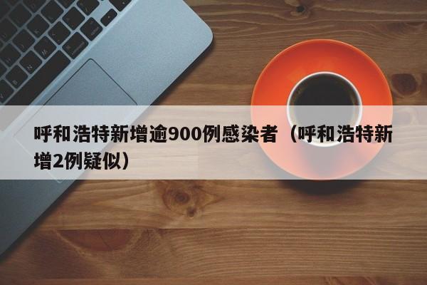 呼和浩特新增逾900例感染者(呼和浩特新增2例疑似) 呼和浩特新增逾900例感染者(呼和浩特新增2例疑似)