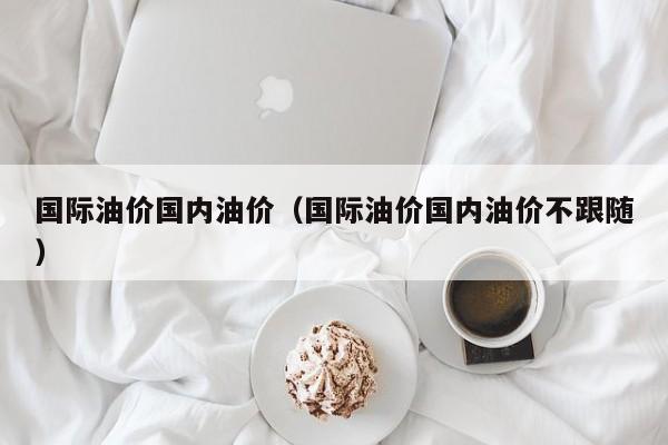 国际油价国内油价(国际油价国内油价不跟随) 国际油价国内油价(国际油价国内油价不跟随)